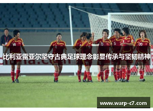 比利亚雷亚尔坚守古典足球理念彰显传承与坚韧精神