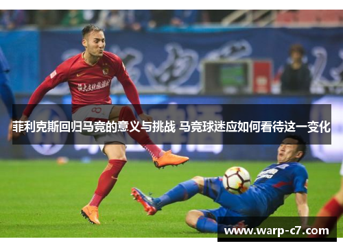 菲利克斯回归马竞的意义与挑战 马竞球迷应如何看待这一变化 菲利克斯回归马竞的意义与挑战 马竞球迷应如何看待这一变化