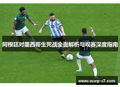 阿根廷对墨西哥生死战全面解析与观赛深度指南