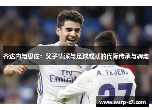 齐达内与恩佐:父子情深与足球成就的代际传承与辉煌 齐达内与恩佐:父子情深与足球成就的代际传承与辉煌