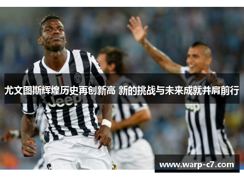 尤文图斯辉煌历史再创新高 新的挑战与未来成就并肩前行