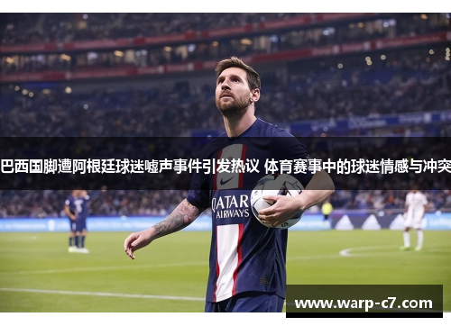 巴西国脚遭阿根廷球迷嘘声事件引发热议 体育赛事中的球迷情感与冲突