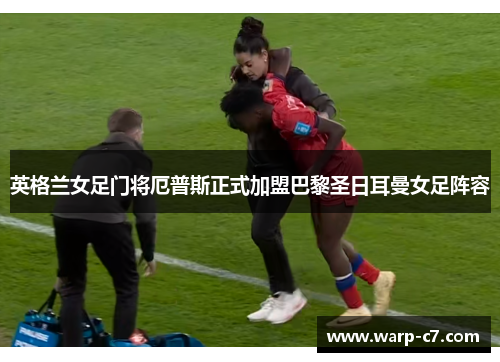 英格兰女足门将厄普斯正式加盟巴黎圣日耳曼女足阵容